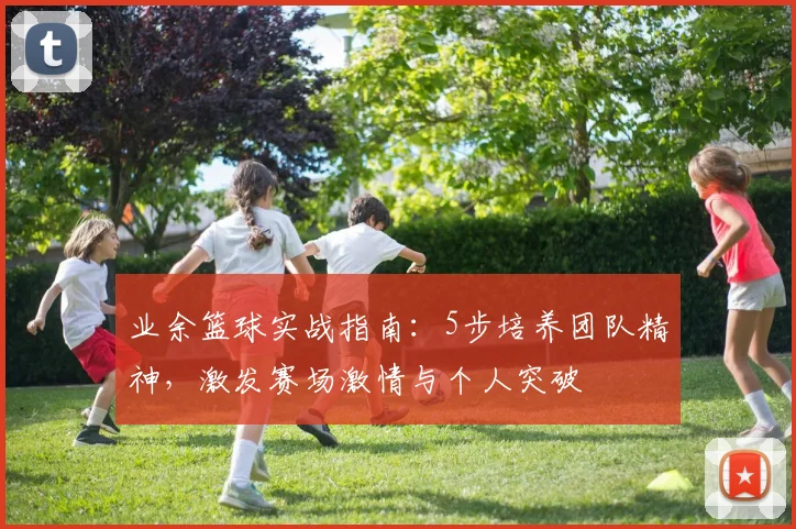 业余篮球实战指南:5步培养团队精神,激发赛场激情与个人突破