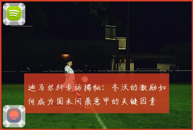 迪马尔科专访揭秘：齐沃的激励如何成为国米问鼎意甲的关键因素