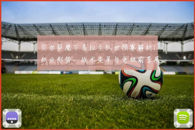 贝尔萨麾下乌拉圭队世预赛解析：积分形势、战术变革与晋级前景展望