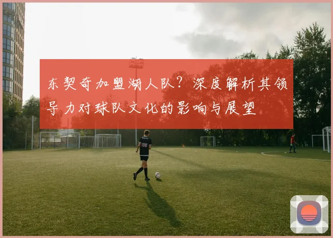 东契奇加盟湖人队？深度解析其领导力对球队文化的影响与展望