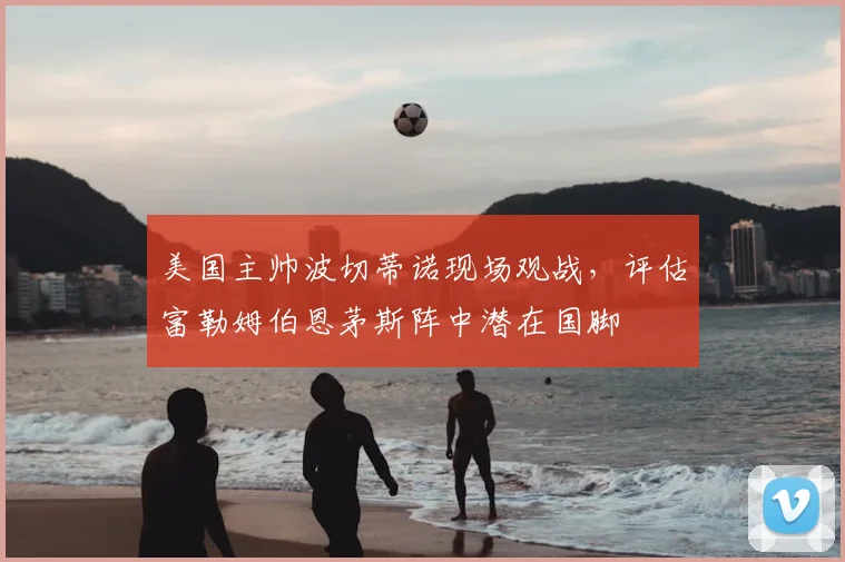 美国主帅波切蒂诺现场观战，评估富勒姆伯恩茅斯阵中潜在国脚