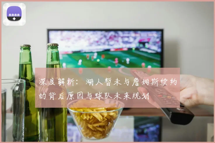 深度解析:湖人暂未与詹姆斯续约的背后原因与球队未来规划