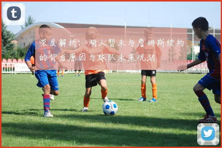 深度解析：湖人暂未与詹姆斯续约的背后原因与球队未来规划